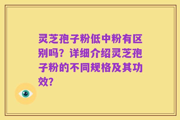 灵芝孢子粉低中粉有区别吗?详细介绍灵芝孢子粉的不同规格及其功效?