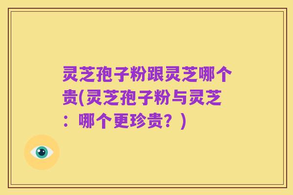 灵芝孢子粉跟灵芝哪个贵(灵芝孢子粉与灵芝：哪个更珍贵？)