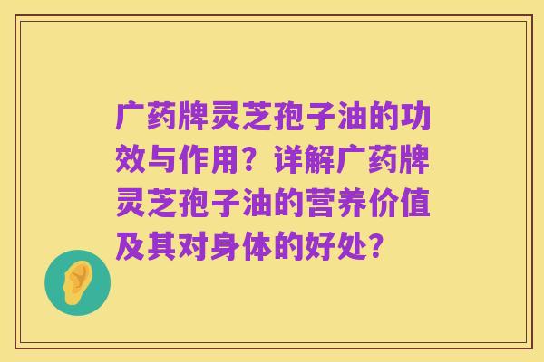 广药牌灵芝孢子油的功效与作用?详解广药牌灵芝孢子油的营养价值及其对身体的好处?