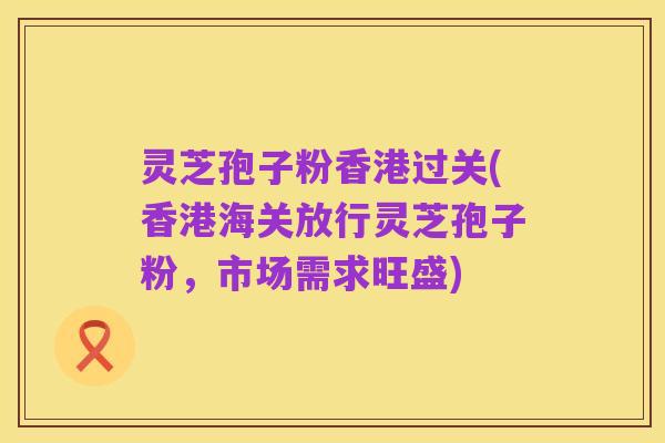灵芝孢子粉香港过关(香港海关放行灵芝孢子粉，市场需求旺盛)