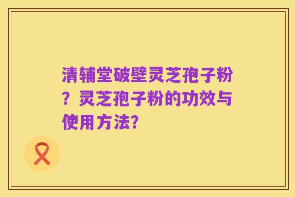 清辅堂破壁灵芝孢子粉?灵芝孢子粉的功效与使用方法?