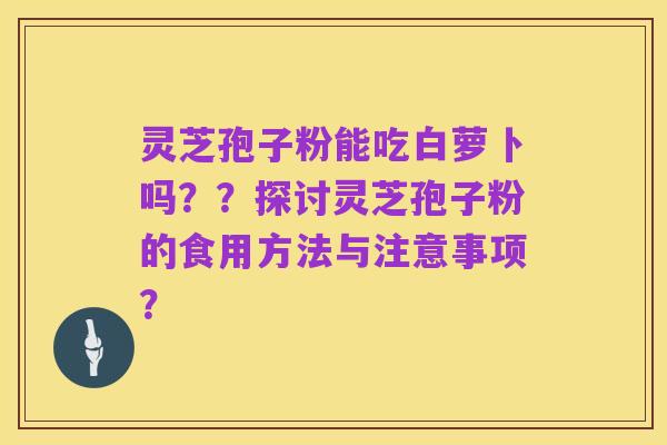 灵芝孢子粉能吃白萝卜吗??探讨灵芝孢子粉的食用方法与注意事项?