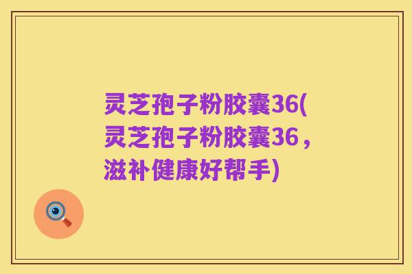 灵芝孢子粉胶囊36(灵芝孢子粉胶囊36,滋补健康好帮手)