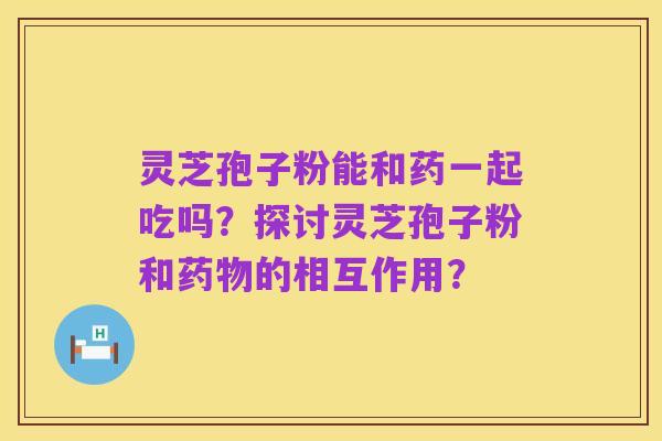 灵芝孢子粉能和药一起吃吗？探讨灵芝孢子粉和药物的相互作用？