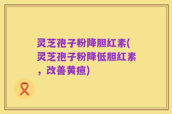 灵芝孢子粉降胆红素(灵芝孢子粉降低胆红素,改善黄疸)