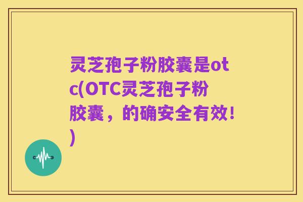 灵芝孢子粉胶囊是otc(OTC灵芝孢子粉胶囊,的确安全有效!)