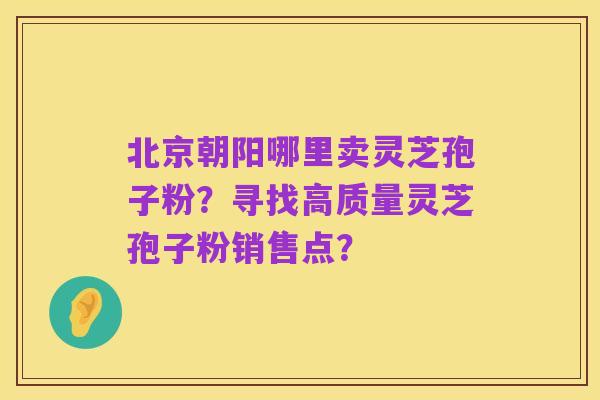 北京朝阳哪里卖灵芝孢子粉?寻找高质量灵芝孢子粉销售点?