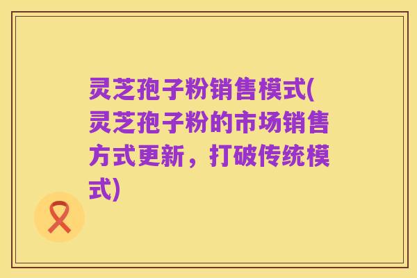 灵芝孢子粉销售模式(灵芝孢子粉的市场销售方式更新，打破传统模式)