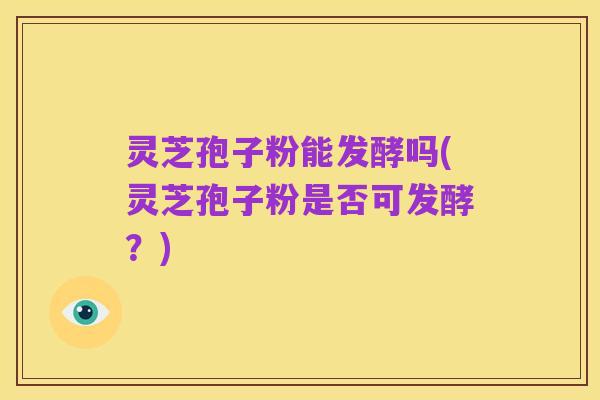 灵芝孢子粉能发酵吗(灵芝孢子粉是否可发酵?)
