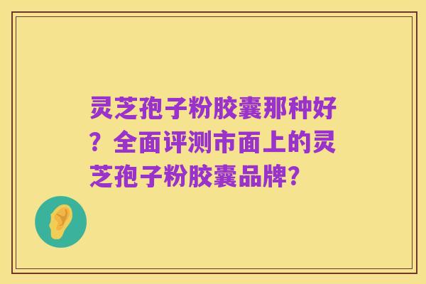 灵芝孢子粉胶囊那种好？全面评测市面上的灵芝孢子粉胶囊品牌？