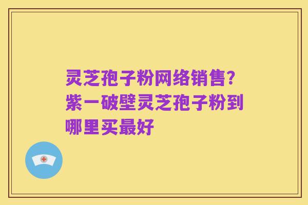 灵芝孢子粉网络销售？紫一破壁灵芝孢子粉到哪里买最好
