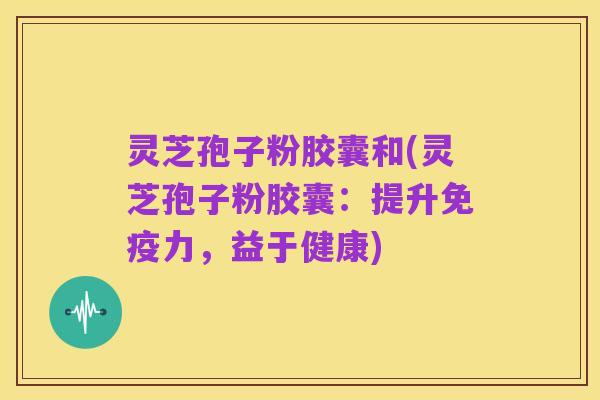 灵芝孢子粉胶囊和(灵芝孢子粉胶囊：提升免疫力，益于健康)