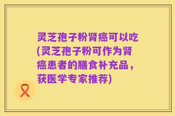 灵芝孢子粉肾癌可以吃(灵芝孢子粉可作为肾癌患者的膳食补充品,获医学专家推荐)