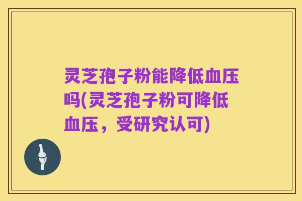 灵芝孢子粉能降低血压吗(灵芝孢子粉可降低血压,受研究认可)