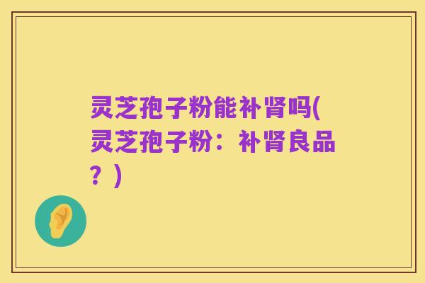 灵芝孢子粉能补肾吗(灵芝孢子粉：补肾良品？)