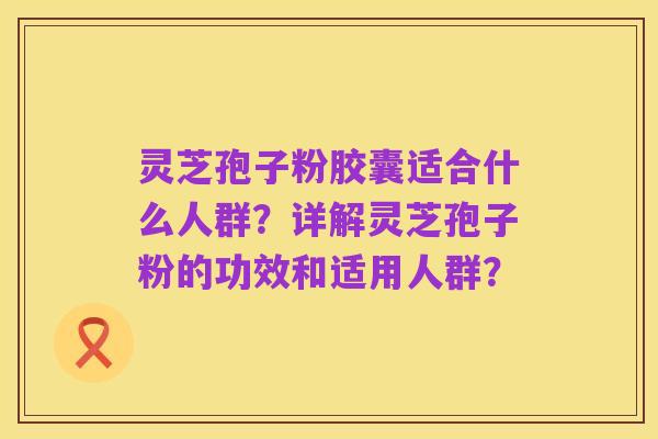 灵芝孢子粉胶囊适合什么人群?详解灵芝孢子粉的功效和适用人群?