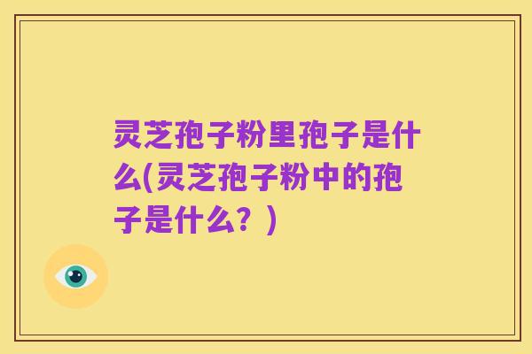 灵芝孢子粉里孢子是什么(灵芝孢子粉中的孢子是什么?)