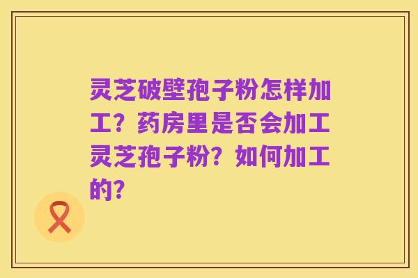 灵芝破壁孢子粉怎样加工?药房里是否会加工灵芝孢子粉?如何加工的?