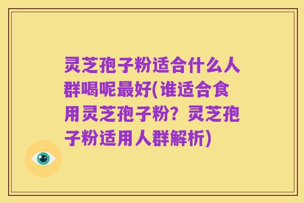 灵芝孢子粉适合什么人群喝呢最好(谁适合食用灵芝孢子粉？灵芝孢子粉适用人群解析)