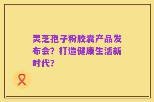 灵芝孢子粉胶囊产品发布会?打造健康生活新时代?