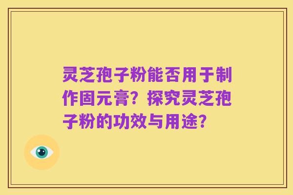 灵芝孢子粉能否用于制作固元膏？探究灵芝孢子粉的功效与用途？
