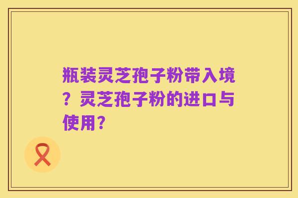 瓶装灵芝孢子粉带入境？灵芝孢子粉的进口与使用？