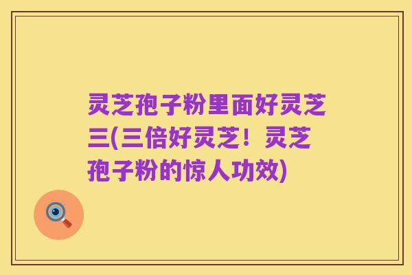 灵芝孢子粉里面好灵芝三(三倍好灵芝!灵芝孢子粉的惊人功效)
