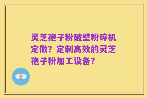 灵芝孢子粉破壁粉碎机定做?定制高效的灵芝孢子粉加工设备?