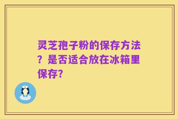 灵芝孢子粉的保存方法?是否适合放在冰箱里保存?