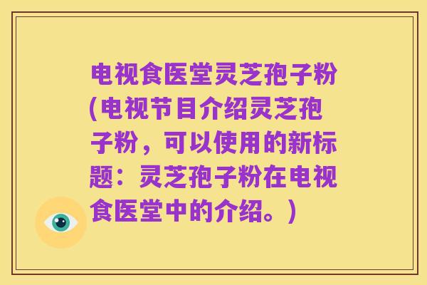 电视食医堂灵芝孢子粉(电视节目介绍灵芝孢子粉,可以使用的新标题:灵芝孢子粉在电视食医堂中的介绍。)