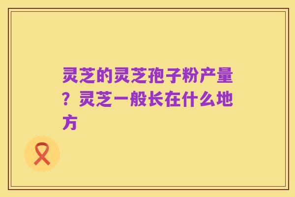 灵芝的灵芝孢子粉产量？灵芝一般长在什么地方