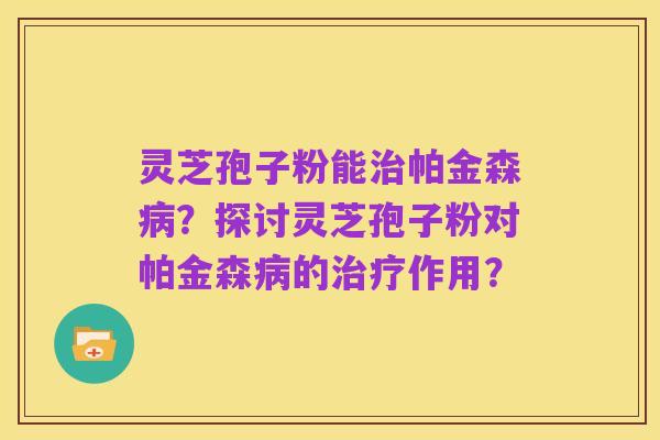 灵芝孢子粉能治帕金森病?探讨灵芝孢子粉对帕金森病的治疗作用?