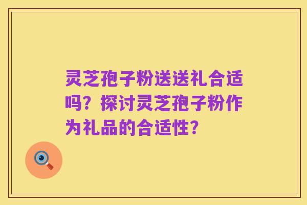 灵芝孢子粉送送礼合适吗？探讨灵芝孢子粉作为礼品的合适性？