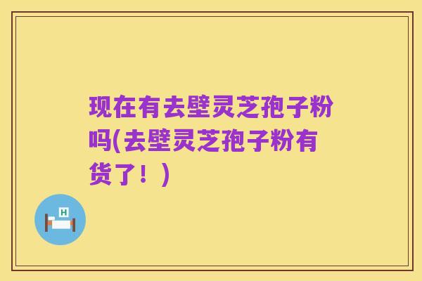 现在有去壁灵芝孢子粉吗(去壁灵芝孢子粉有货了!)