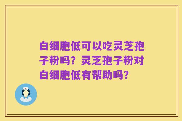 白细胞低可以吃灵芝孢子粉吗?灵芝孢子粉对白细胞低有帮助吗?