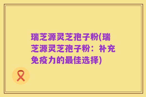 瑞芝源灵芝孢子粉(瑞芝源灵芝孢子粉：补充免疫力的最佳选择)
