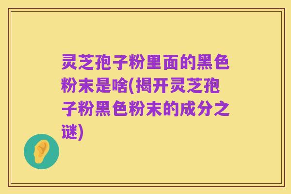 灵芝孢子粉里面的黑色粉末是啥(揭开灵芝孢子粉黑色粉末的成分之谜)