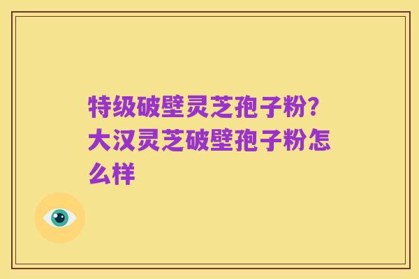 特级破壁灵芝孢子粉?大汉灵芝破壁孢子粉怎么样