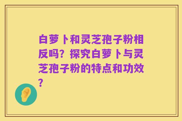白萝卜和灵芝孢子粉相反吗?探究白萝卜与灵芝孢子粉的特点和功效?
