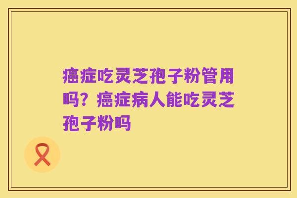 癌症吃灵芝孢子粉管用吗?癌症病人能吃灵芝孢子粉吗