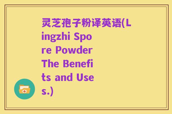 灵芝孢子粉译英语(Lingzhi Spore Powder The Benefits and Uses.)