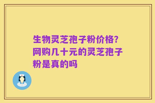 生物灵芝孢子粉价格?网购几十元的灵芝孢子粉是真的吗
