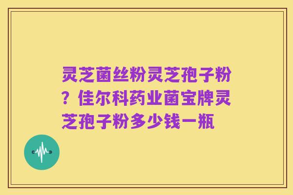 灵芝菌丝粉灵芝孢子粉？佳尔科药业菌宝牌灵芝孢子粉多少钱一瓶