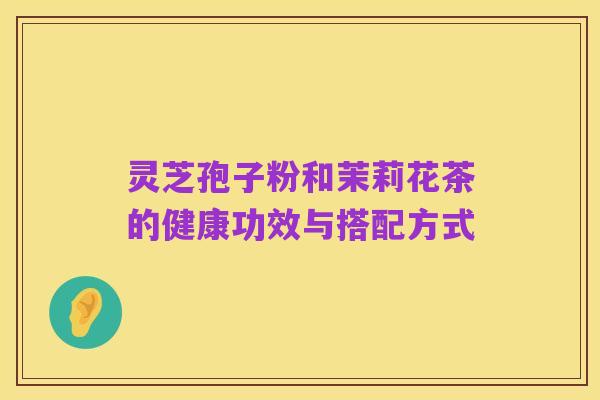 灵芝孢子粉和茉莉花茶的健康功效与搭配方式
