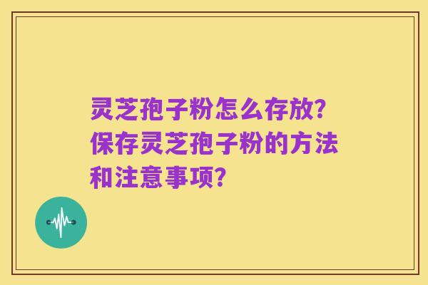 灵芝孢子粉怎么存放？保存灵芝孢子粉的方法和注意事项？