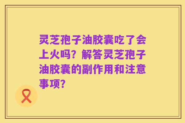灵芝孢子油胶囊吃了会上火吗？解答灵芝孢子油胶囊的副作用和注意事项？