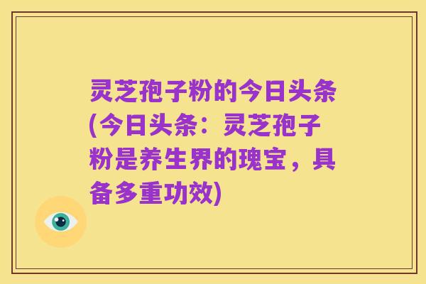 灵芝孢子粉的今日头条(今日头条：灵芝孢子粉是养生界的瑰宝，具备多重功效)