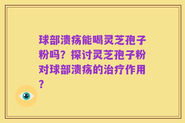 球部溃疡能喝灵芝孢子粉吗？探讨灵芝孢子粉对球部溃疡的治疗作用？