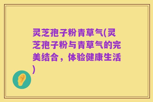 灵芝孢子粉青草气(灵芝孢子粉与青草气的完美结合，体验健康生活)