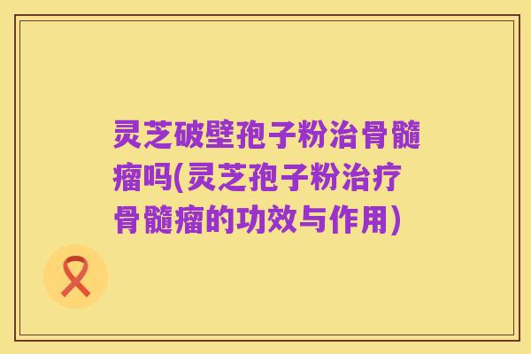 灵芝破壁孢子粉治骨髓瘤吗(灵芝孢子粉治疗骨髓瘤的功效与作用)